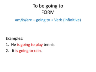 To be going to
FORM
am/is/are + going to + Verb (infinitive)
Examples:
1. He is going to play tennis.
2. It is going to rain.
 