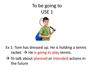 To be going to
USE 1
Ex 1: Tom has dressed up. He is holding a tennis
racket.  He is going to play tennis.
 To talk about planned or intended actions in
the future
 