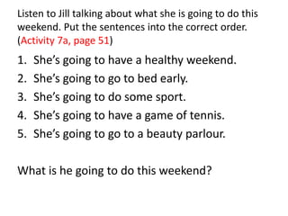 Listen to Jill talking about what she is going to do this
weekend. Put the sentences into the correct order.
(Activity 7a, page 51)
1. She’s going to have a healthy weekend.
2. She’s going to go to bed early.
3. She’s going to do some sport.
4. She’s going to have a game of tennis.
5. She’s going to go to a beauty parlour.
What is he going to do this weekend?
 
