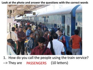 Look at the photo and answer the questions with the correct words
1. How do you call the people using the train service?
--> They are _ _ _ _ _ _ _ _ _ _ (10 letters)PASSENGERS
 