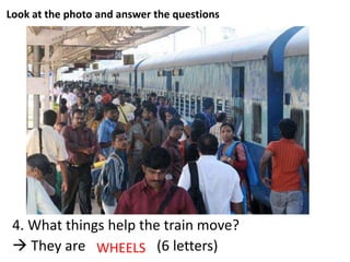 Look at the photo and answer the questions
4. What things help the train move?
 They are _ _ _ _ _ _ (6 letters)WHEELS
 