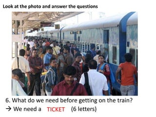 Look at the photo and answer the questions
6. What do we need before getting on the train?
 We need a _ _ _ _ _ _ (6 letters)TICKET
 