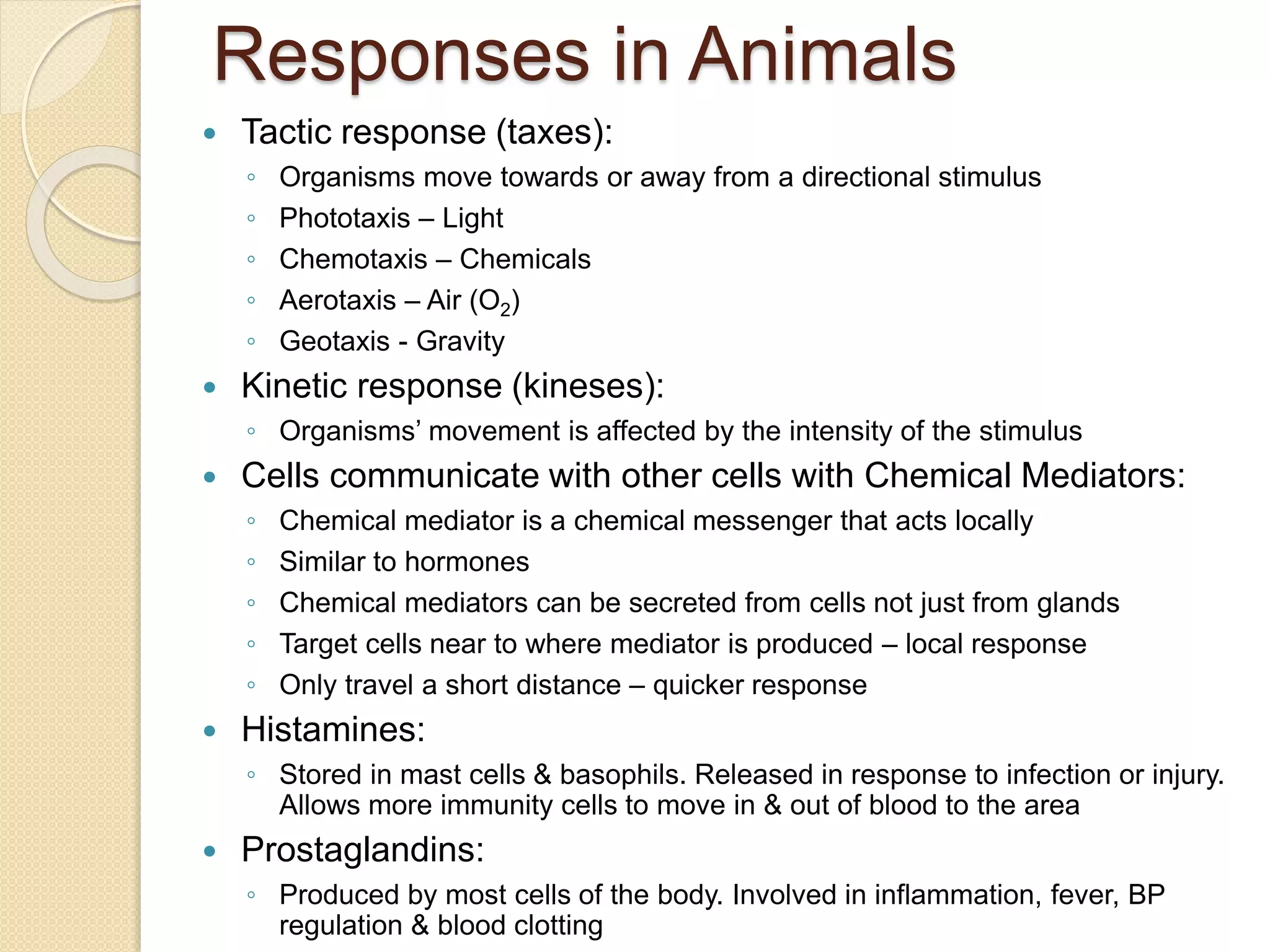 Responses in Animals
 Tactic response (taxes):
◦ Organisms move towards or away from a directional stimulus
◦ Phototaxis – Light
◦ Chemotaxis – Chemicals
◦ Aerotaxis – Air (O2)
◦ Geotaxis - Gravity
 Kinetic response (kineses):
◦ Organisms’ movement is affected by the intensity of the stimulus
 Cells communicate with other cells with Chemical Mediators:
◦ Chemical mediator is a chemical messenger that acts locally
◦ Similar to hormones
◦ Chemical mediators can be secreted from cells not just from glands
◦ Target cells near to where mediator is produced – local response
◦ Only travel a short distance – quicker response
 Histamines:
◦ Stored in mast cells & basophils. Released in response to infection or injury.
Allows more immunity cells to move in & out of blood to the area
 Prostaglandins:
◦ Produced by most cells of the body. Involved in inflammation, fever, BP
regulation & blood clotting
 