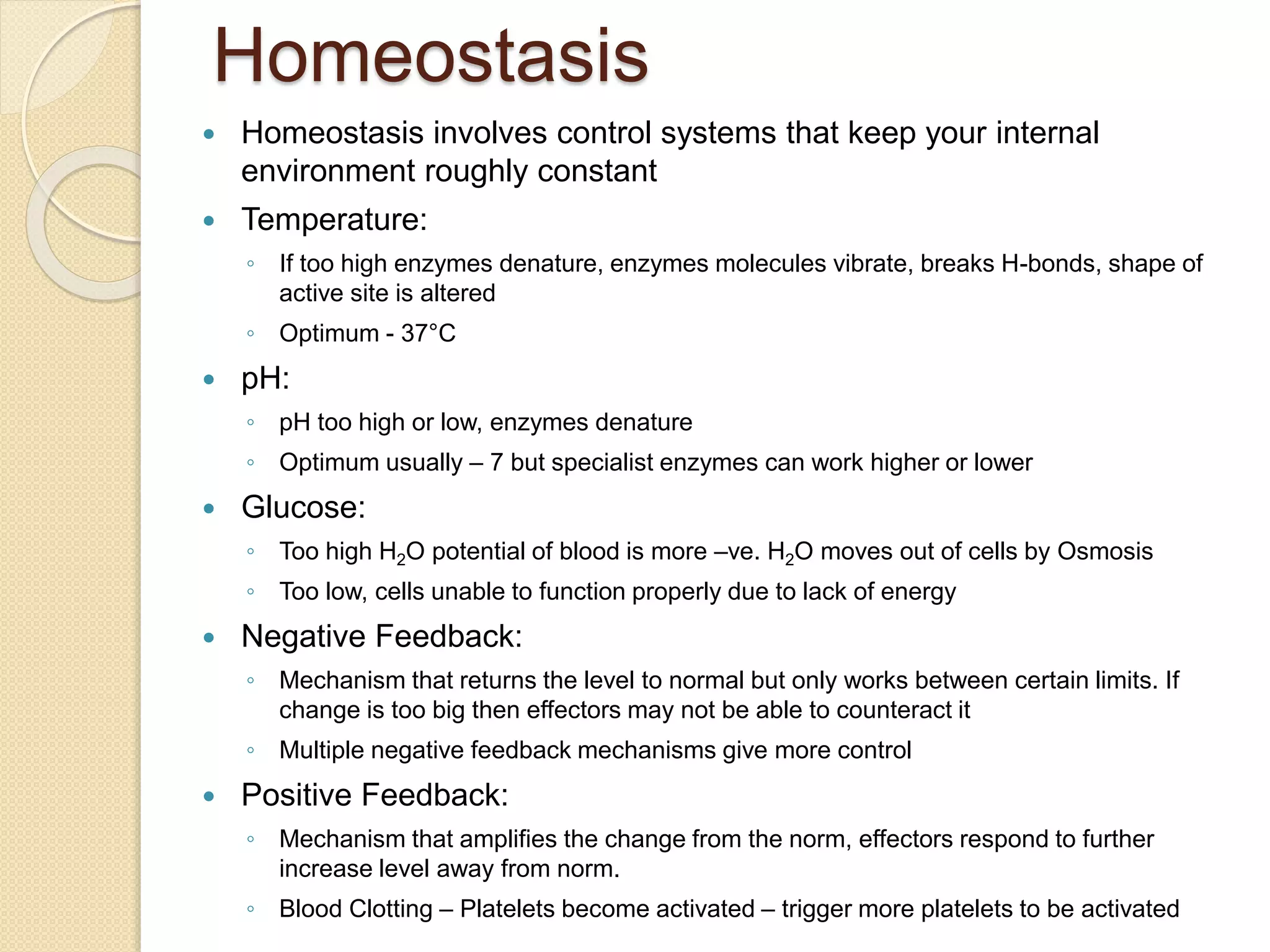 Homeostasis
 Homeostasis involves control systems that keep your internal
environment roughly constant
 Temperature:
◦ If too high enzymes denature, enzymes molecules vibrate, breaks H-bonds, shape of
active site is altered
◦ Optimum - 37°C
 pH:
◦ pH too high or low, enzymes denature
◦ Optimum usually – 7 but specialist enzymes can work higher or lower
 Glucose:
◦ Too high H2O potential of blood is more –ve. H2O moves out of cells by Osmosis
◦ Too low, cells unable to function properly due to lack of energy
 Negative Feedback:
◦ Mechanism that returns the level to normal but only works between certain limits. If
change is too big then effectors may not be able to counteract it
◦ Multiple negative feedback mechanisms give more control
 Positive Feedback:
◦ Mechanism that amplifies the change from the norm, effectors respond to further
increase level away from norm.
◦ Blood Clotting – Platelets become activated – trigger more platelets to be activated
 