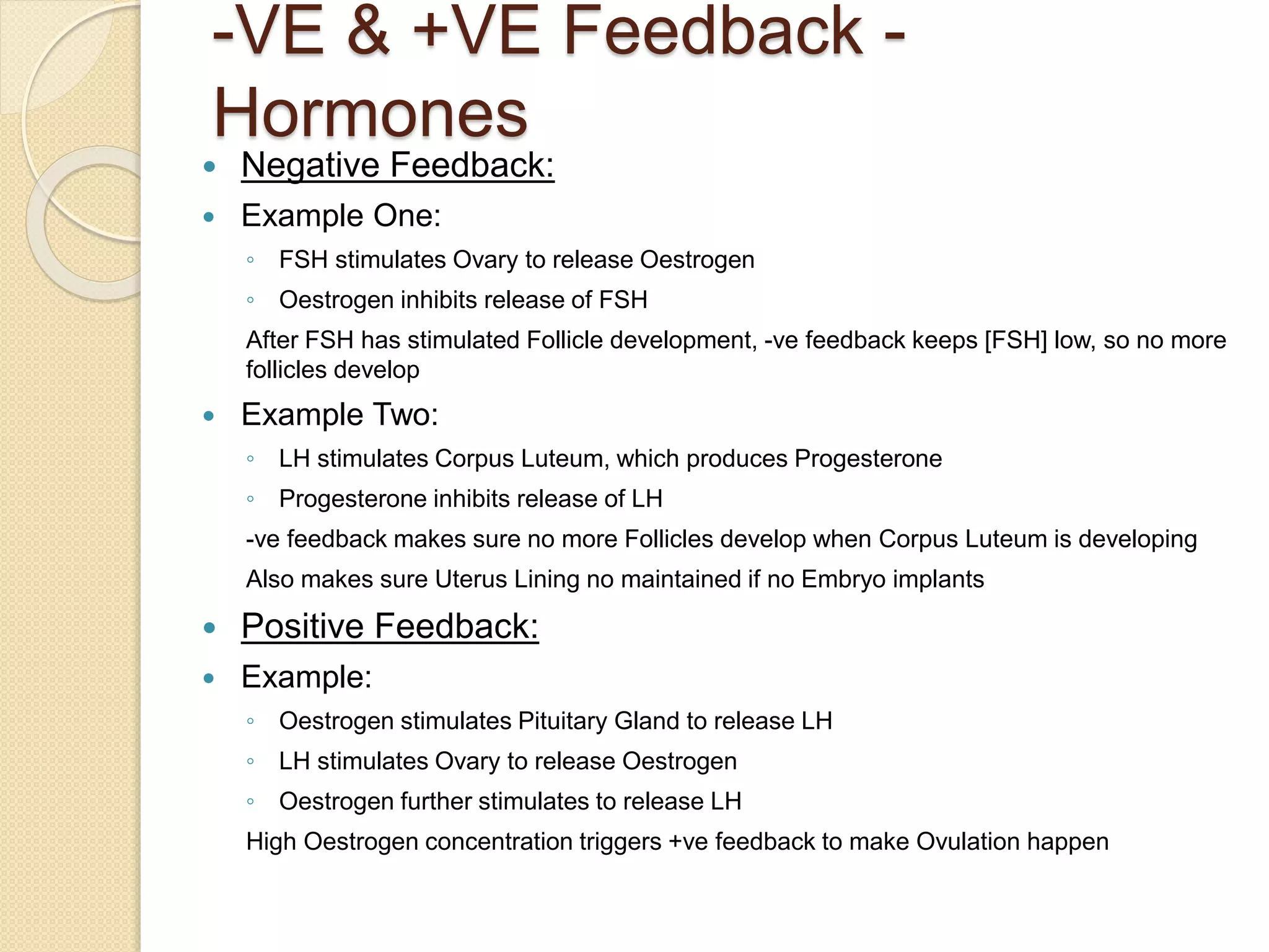 -VE & +VE Feedback -
Hormones
 Negative Feedback:
 Example One:
◦ FSH stimulates Ovary to release Oestrogen
◦ Oestrogen inhibits release of FSH
After FSH has stimulated Follicle development, -ve feedback keeps [FSH] low, so no more
follicles develop
 Example Two:
◦ LH stimulates Corpus Luteum, which produces Progesterone
◦ Progesterone inhibits release of LH
-ve feedback makes sure no more Follicles develop when Corpus Luteum is developing
Also makes sure Uterus Lining no maintained if no Embryo implants
 Positive Feedback:
 Example:
◦ Oestrogen stimulates Pituitary Gland to release LH
◦ LH stimulates Ovary to release Oestrogen
◦ Oestrogen further stimulates to release LH
High Oestrogen concentration triggers +ve feedback to make Ovulation happen
 