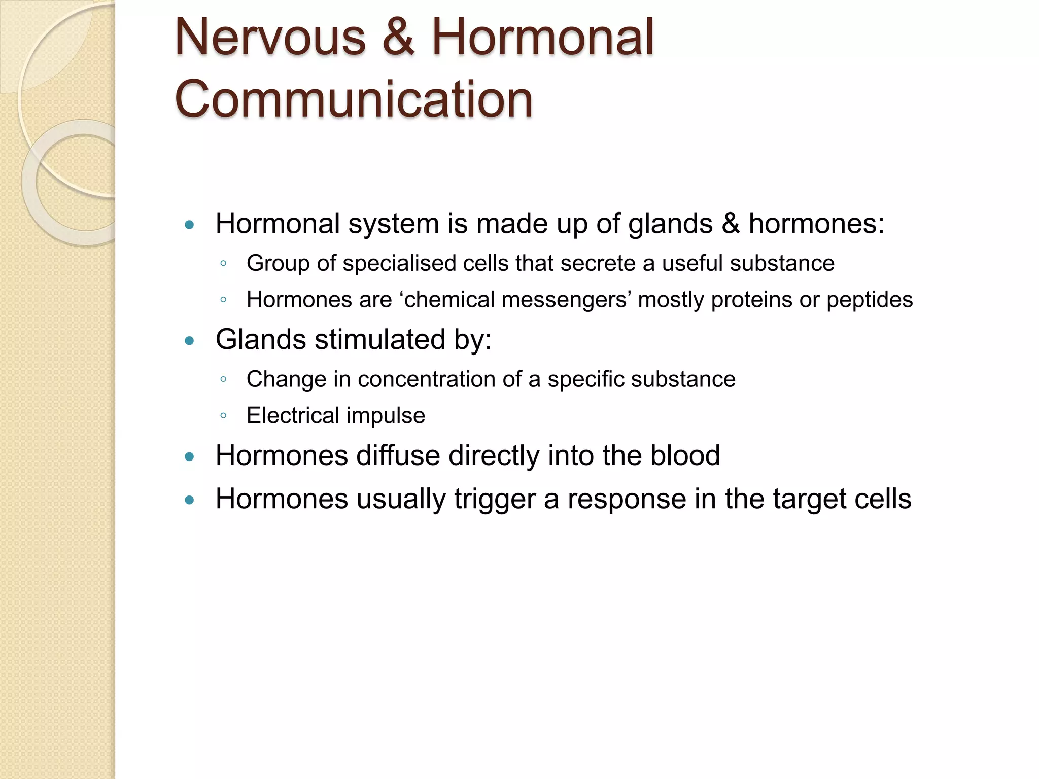 Nervous & Hormonal
Communication
 Hormonal system is made up of glands & hormones:
◦ Group of specialised cells that secrete a useful substance
◦ Hormones are ‘chemical messengers’ mostly proteins or peptides
 Glands stimulated by:
◦ Change in concentration of a specific substance
◦ Electrical impulse
 Hormones diffuse directly into the blood
 Hormones usually trigger a response in the target cells
 