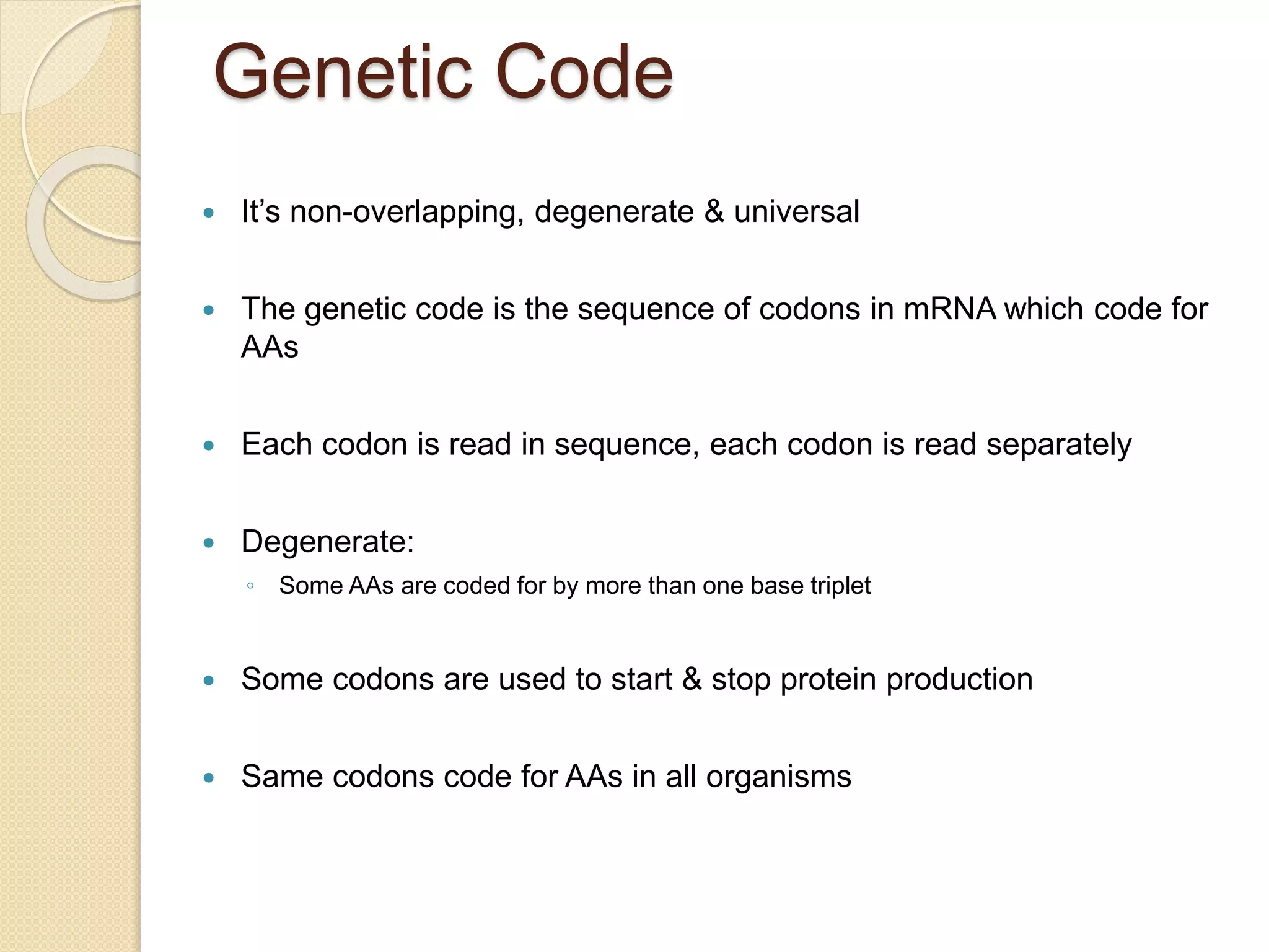 Genetic Code
 It’s non-overlapping, degenerate & universal
 The genetic code is the sequence of codons in mRNA which code for
AAs
 Each codon is read in sequence, each codon is read separately
 Degenerate:
◦ Some AAs are coded for by more than one base triplet
 Some codons are used to start & stop protein production
 Same codons code for AAs in all organisms
 