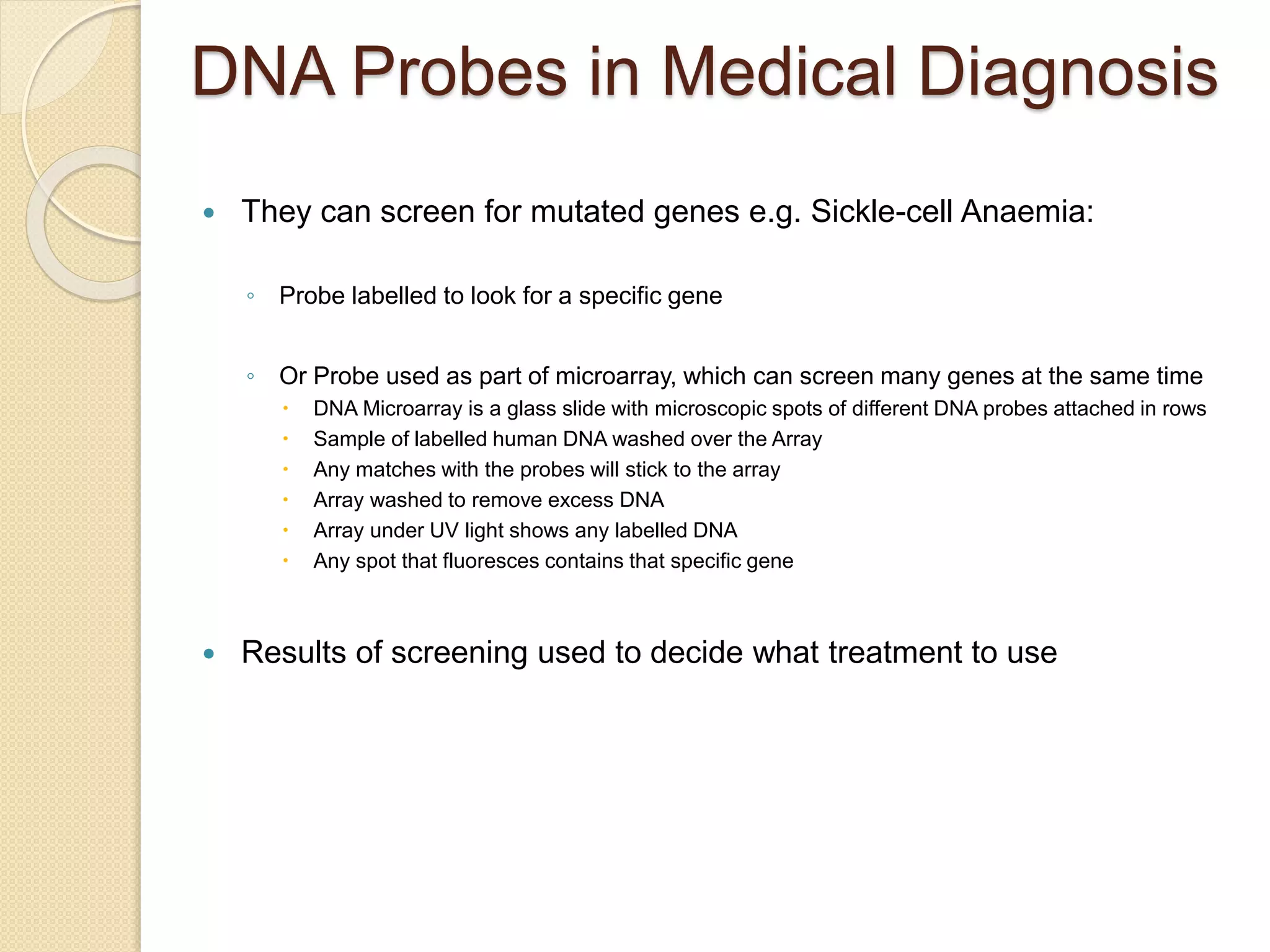 DNA Probes in Medical Diagnosis
 They can screen for mutated genes e.g. Sickle-cell Anaemia:
◦ Probe labelled to look for a specific gene
◦ Or Probe used as part of microarray, which can screen many genes at the same time
 DNA Microarray is a glass slide with microscopic spots of different DNA probes attached in rows
 Sample of labelled human DNA washed over the Array
 Any matches with the probes will stick to the array
 Array washed to remove excess DNA
 Array under UV light shows any labelled DNA
 Any spot that fluoresces contains that specific gene
 Results of screening used to decide what treatment to use
 