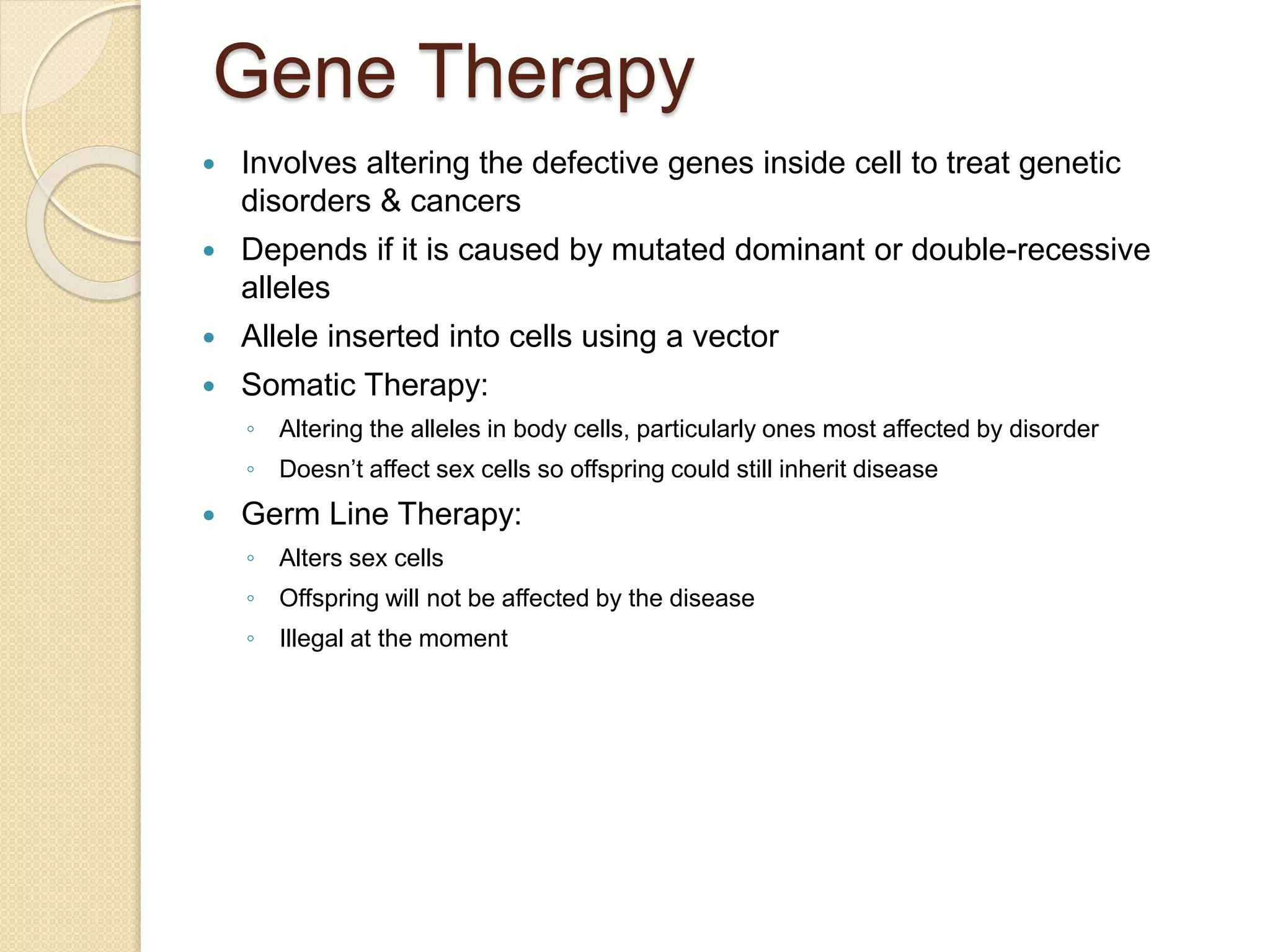 Gene Therapy
 Involves altering the defective genes inside cell to treat genetic
disorders & cancers
 Depends if it is caused by mutated dominant or double-recessive
alleles
 Allele inserted into cells using a vector
 Somatic Therapy:
◦ Altering the alleles in body cells, particularly ones most affected by disorder
◦ Doesn’t affect sex cells so offspring could still inherit disease
 Germ Line Therapy:
◦ Alters sex cells
◦ Offspring will not be affected by the disease
◦ Illegal at the moment
 