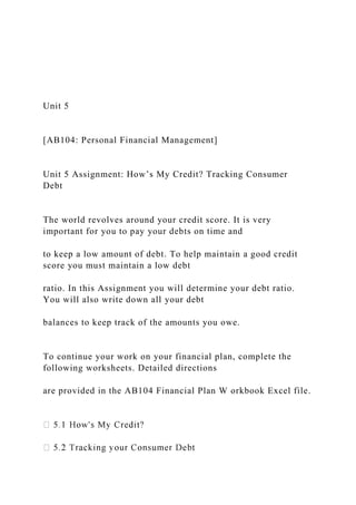 Unit 5
[AB104: Personal Financial Management]
Unit 5 Assignment: How’s My Credit? Tracking Consumer
Debt
The world revolves around your credit score. It is very
important for you to pay your debts on time and
to keep a low amount of debt. To help maintain a good credit
score you must maintain a low debt
ratio. In this Assignment you will determine your debt ratio.
You will also write down all your debt
balances to keep track of the amounts you owe.
To continue your work on your financial plan, complete the
following worksheets. Detailed directions
are provided in the AB104 Financial Plan W orkbook Excel file.
 