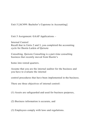 Unit 5 [AC499: Bachelor’s Capstone in Accounting]
Unit 5 Assignment: GAAP Applications –
Internal Control
Recall that in Units 2 and 3, you completed the accounting
cycle for Dustin Larkin of Quixote
Consulting. Quixote Consulting is a part-time consulting
business that recently moved from Dustin’s
home into rented quarters.
Assume that you are the internal auditor for the business and
you have to evaluate the internal
control procedures that have been implemented in the business.
There are three objectives of internal control:
(1) Assets are safeguarded and used for business purposes,
(2) Business information is accurate, and
(3) Employees comply with laws and regulations.
 