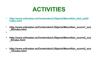 ACTIVITIES
•
http://www.wikisaber.es/Contenidos/LObjects/Macmillan_bb3_actG/
index.html
•
http://www.wikisaber.es/Contenidos/LObjects/Macmillan_scorm1_sco
_56/index.html
•
•
http://www.wikisaber.es/Contenidos/LObjects/Macmillan_scorm2_sco
_8/index.html
•
http://www.wikisaber.es/Contenidos/LObjects/Macmillan_scorm2_sco
_12/index.html