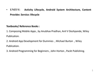 • UNIT-V: Activity Lifecycle, Android System Architecture, Content
Provider. Service: lifecycle
Textbooks/ Reference Books :
1. Composing Mobile Apps , by Anubhav Pradhan, Anil V Deshpande, Wiley
Publication.
2. Android App Development for Dummies , Michael Burton , Wiley
Publication.
3. Android Programming for Beginners , John Horton , Packt Publishing.
1
 