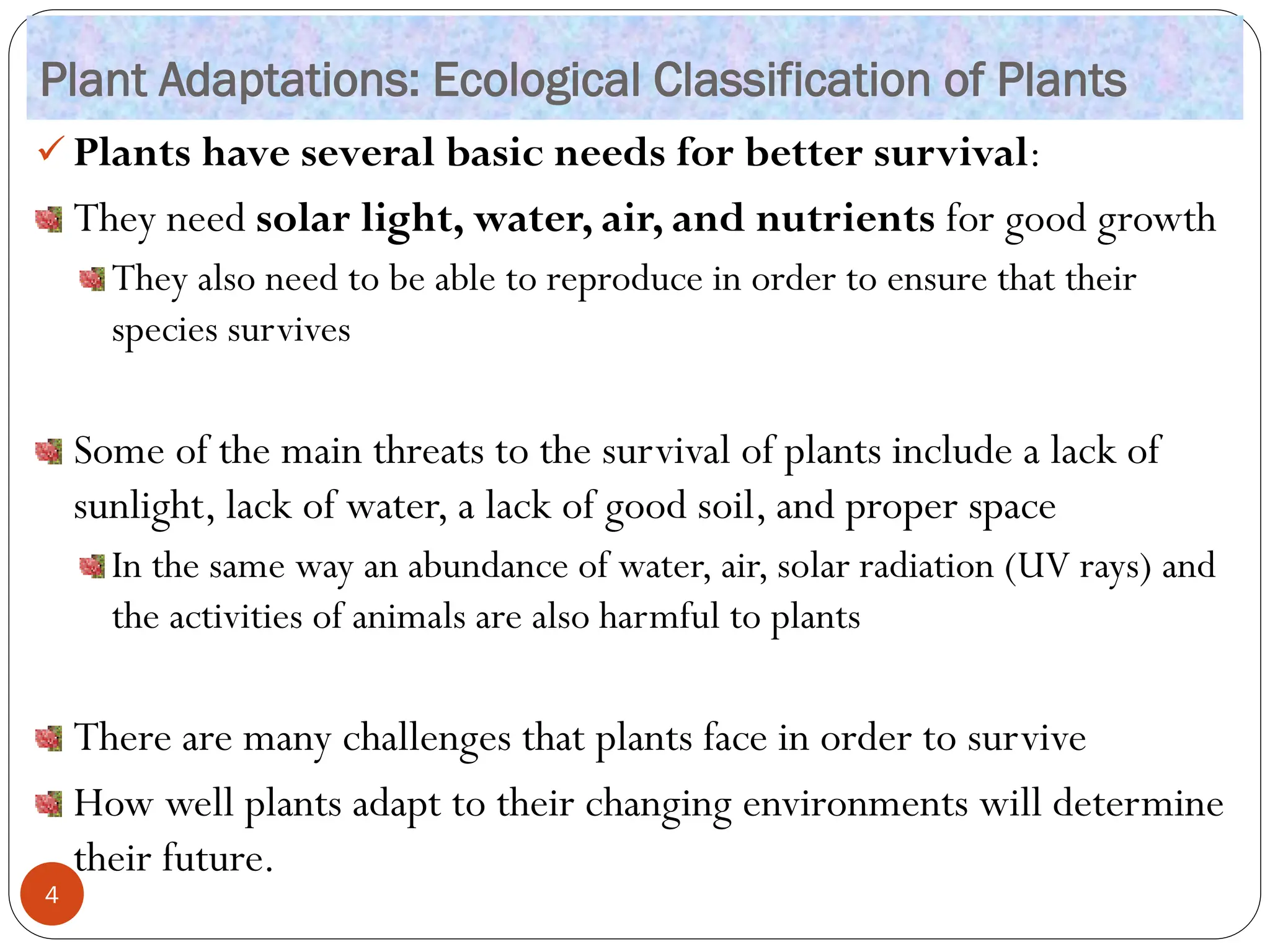 Plant Adaptations: Ecological Classification of Plants
✓ Plants have several basic needs for better survival:
They need solar light, water, air, and nutrients for good growth
They also need to be able to reproduce in order to ensure that their
species survives
Some of the main threats to the survival of plants include a lack of
sunlight, lack of water, a lack of good soil, and proper space
In the same way an abundance of water, air, solar radiation (UV rays) and
the activities of animals are also harmful to plants
There are many challenges that plants face in order to survive
How well plants adapt to their changing environments will determine
their future.
4
 