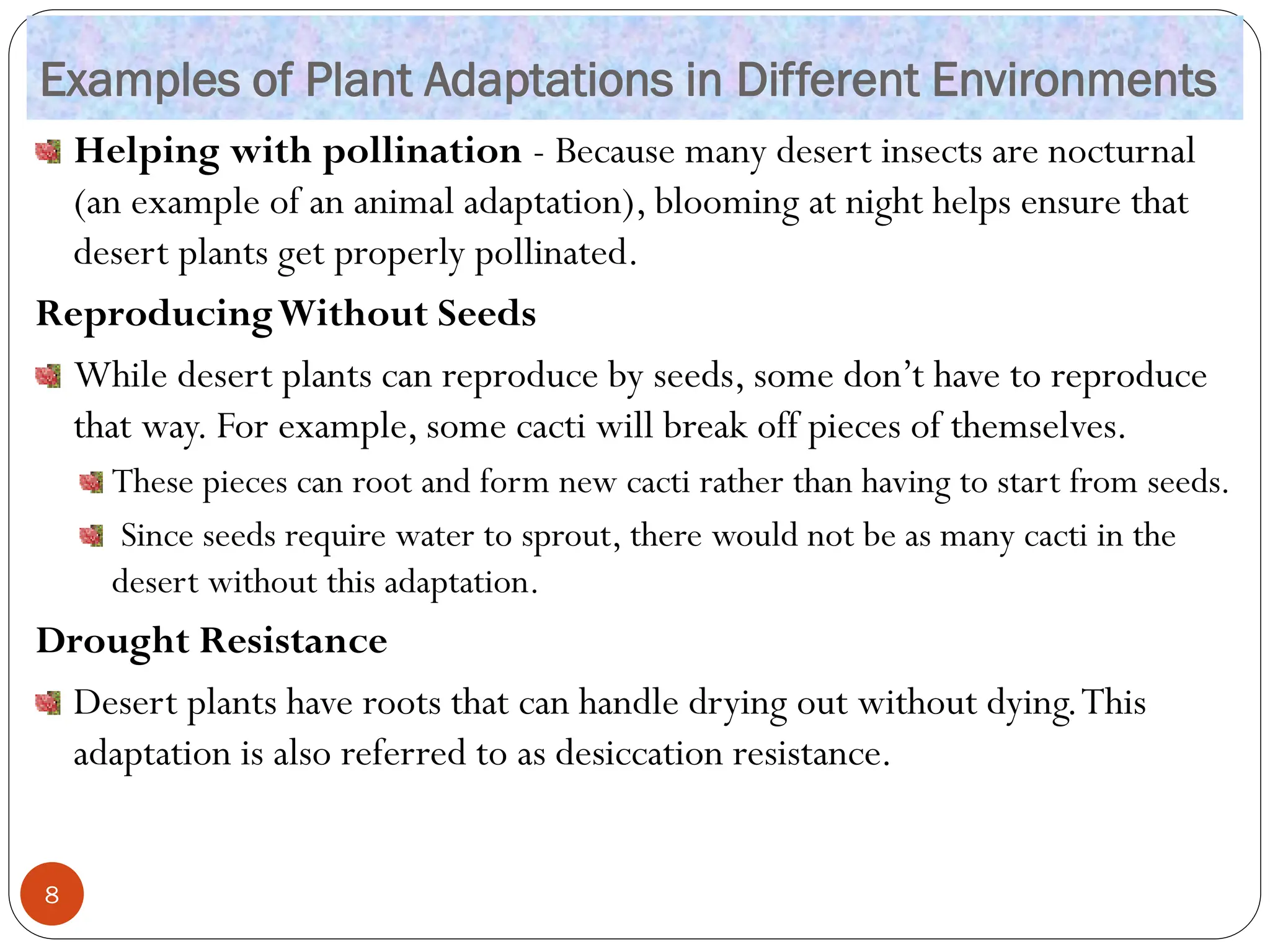 Examples of Plant Adaptations in Different Environments
Helping with pollination - Because many desert insects are nocturnal
(an example of an animal adaptation), blooming at night helps ensure that
desert plants get properly pollinated.
ReproducingWithout Seeds
While desert plants can reproduce by seeds, some don’t have to reproduce
that way. For example, some cacti will break off pieces of themselves.
These pieces can root and form new cacti rather than having to start from seeds.
Since seeds require water to sprout, there would not be as many cacti in the
desert without this adaptation.
Drought Resistance
Desert plants have roots that can handle drying out without dying.This
adaptation is also referred to as desiccation resistance.
8
 