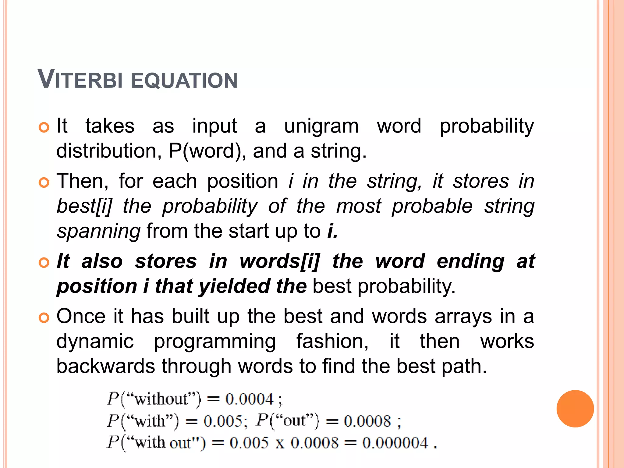 VITERBI EQUATION
 It takes as input a unigram word probability
distribution, P(word), and a string.
 Then, for each position i in the string, it stores in
best[i] the probability of the most probable string
spanning from the start up to i.
 It also stores in words[i] the word ending at
position i that yielded the best probability.
 Once it has built up the best and words arrays in a
dynamic programming fashion, it then works
backwards through words to find the best path.
 