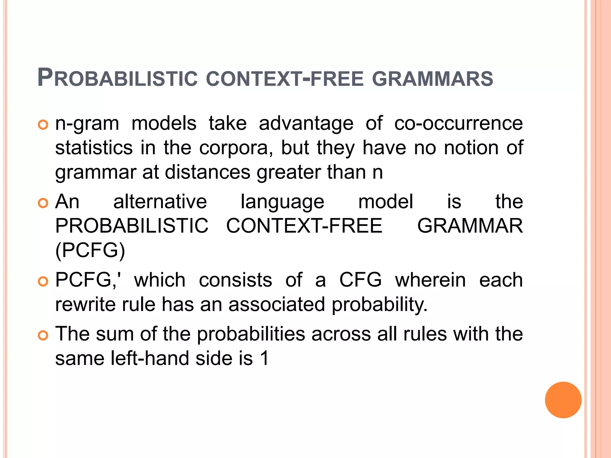 PROBABILISTIC CONTEXT-FREE GRAMMARS
 n-gram models take advantage of co-occurrence
statistics in the corpora, but they have no notion of
grammar at distances greater than n
 An alternative language model is the
PROBABILISTIC CONTEXT-FREE GRAMMAR
(PCFG)
 PCFG,' which consists of a CFG wherein each
rewrite rule has an associated probability.
 The sum of the probabilities across all rules with the
same left-hand side is 1
 