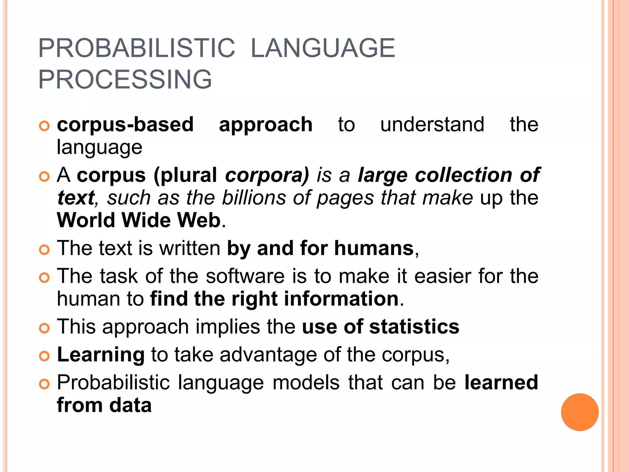 PROBABILISTIC LANGUAGE
PROCESSING
 corpus-based approach to understand the
language
 A corpus (plural corpora) is a large collection of
text, such as the billions of pages that make up the
World Wide Web.
 The text is written by and for humans,
 The task of the software is to make it easier for the
human to find the right information.
 This approach implies the use of statistics
 Learning to take advantage of the corpus,
 Probabilistic language models that can be learned
from data
 