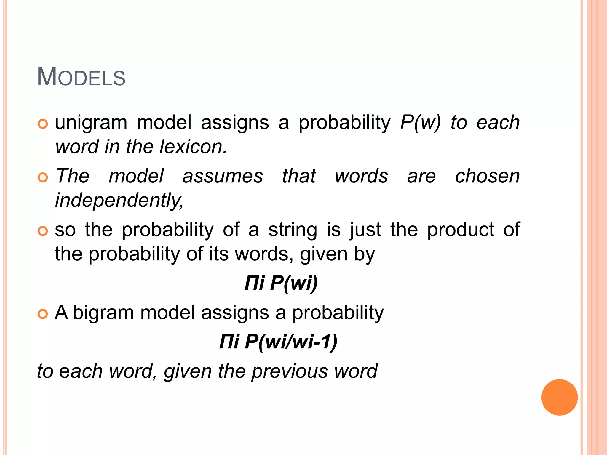 MODELS
 unigram model assigns a probability P(w) to each
word in the lexicon.
 The model assumes that words are chosen
independently,
 so the probability of a string is just the product of
the probability of its words, given by
Πi P(wi)
 A bigram model assigns a probability
Πi P(wi/wi-1)
to each word, given the previous word
 