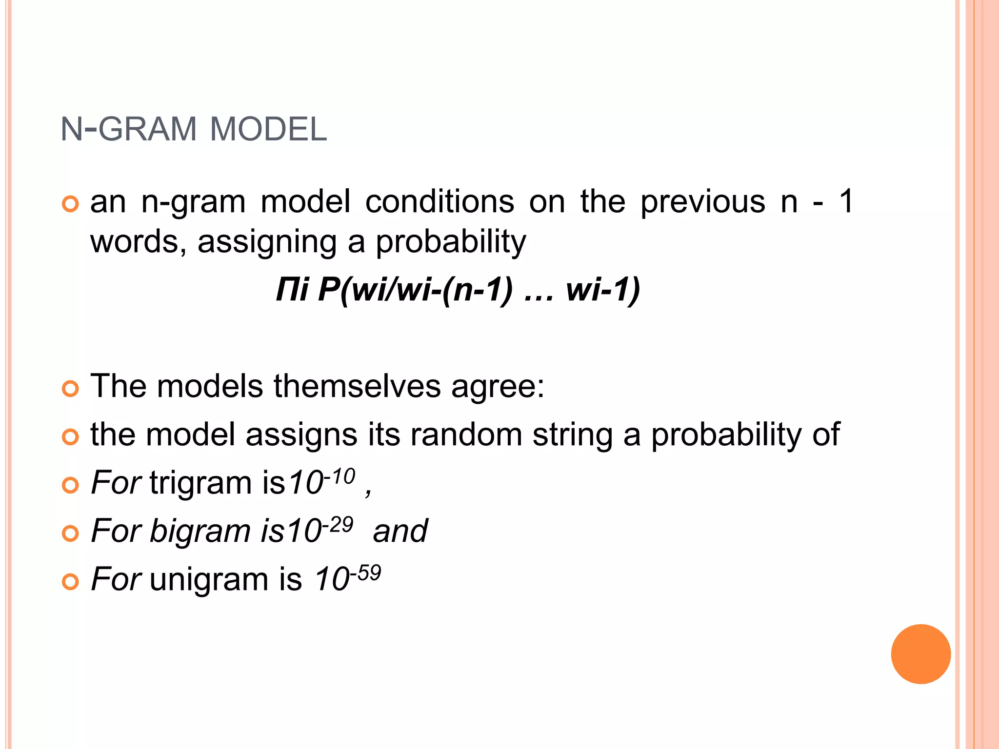 N-GRAM MODEL
 an n-gram model conditions on the previous n - 1
words, assigning a probability
Πi P(wi/wi-(n-1) … wi-1)
 The models themselves agree:
 the model assigns its random string a probability of
 For trigram is10-10 ,
 For bigram is10-29 and
 For unigram is 10-59
 