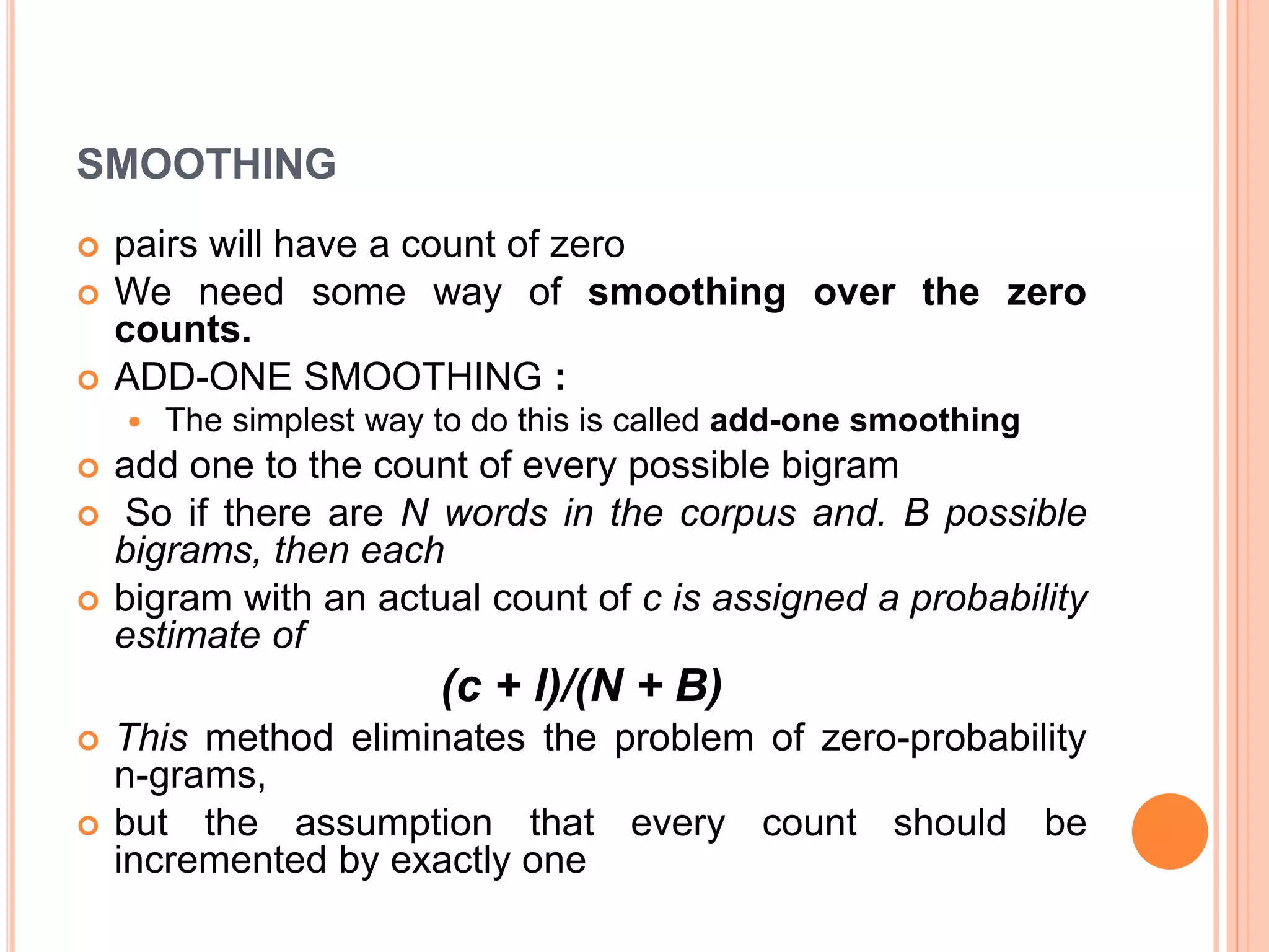 SMOOTHING
 pairs will have a count of zero
 We need some way of smoothing over the zero
counts.
 ADD-ONE SMOOTHING :
 The simplest way to do this is called add-one smoothing
 add one to the count of every possible bigram
 So if there are N words in the corpus and. B possible
bigrams, then each
 bigram with an actual count of c is assigned a probability
estimate of
(c + l)/(N + B)
 This method eliminates the problem of zero-probability
n-grams,
 but the assumption that every count should be
incremented by exactly one
 