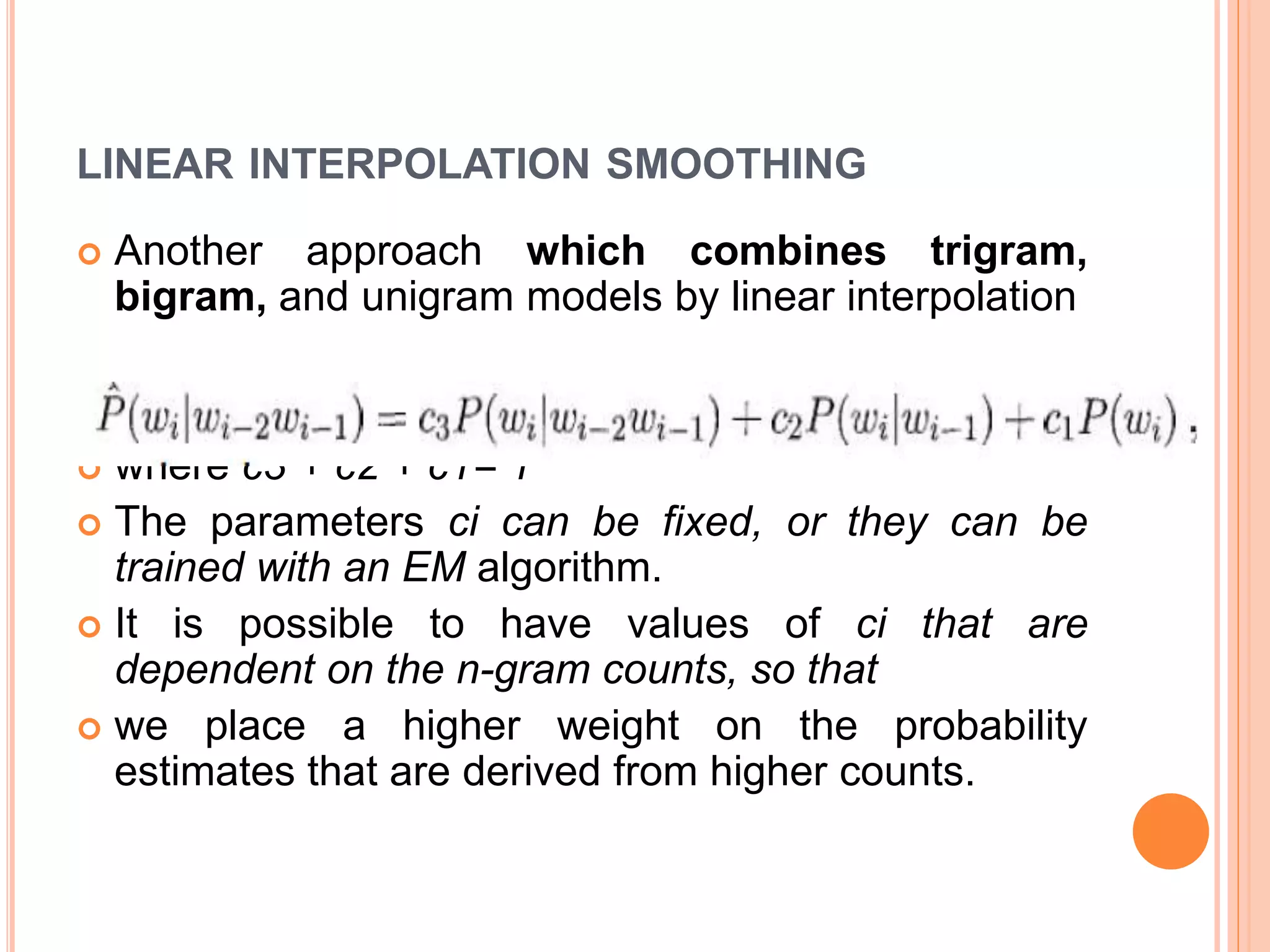 LINEAR INTERPOLATION SMOOTHING
 Another approach which combines trigram,
bigram, and unigram models by linear interpolation
 where c3 + c2 + c1= 1
 The parameters ci can be fixed, or they can be
trained with an EM algorithm.
 It is possible to have values of ci that are
dependent on the n-gram counts, so that
 we place a higher weight on the probability
estimates that are derived from higher counts.
 