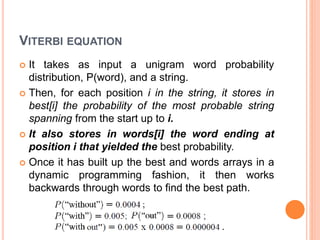 VITERBI EQUATION
 It takes as input a unigram word probability
distribution, P(word), and a string.
 Then, for each position i in the string, it stores in
best[i] the probability of the most probable string
spanning from the start up to i.
 It also stores in words[i] the word ending at
position i that yielded the best probability.
 Once it has built up the best and words arrays in a
dynamic programming fashion, it then works
backwards through words to find the best path.
 