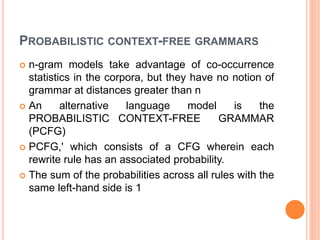 PROBABILISTIC CONTEXT-FREE GRAMMARS
 n-gram models take advantage of co-occurrence
statistics in the corpora, but they have no notion of
grammar at distances greater than n
 An alternative language model is the
PROBABILISTIC CONTEXT-FREE GRAMMAR
(PCFG)
 PCFG,' which consists of a CFG wherein each
rewrite rule has an associated probability.
 The sum of the probabilities across all rules with the
same left-hand side is 1
 