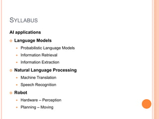 SYLLABUS
AI applications
 Language Models
 Probabilistic Language Models
 Information Retrieval
 Information Extraction
 Natural Language Processing
 Machine Translation
 Speech Recognition
 Robot
 Hardware – Perception
 Planning – Moving
 