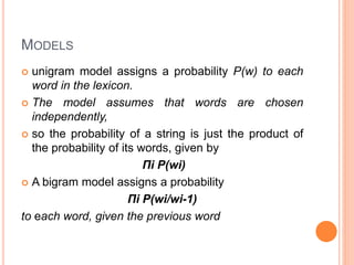 MODELS
 unigram model assigns a probability P(w) to each
word in the lexicon.
 The model assumes that words are chosen
independently,
 so the probability of a string is just the product of
the probability of its words, given by
Πi P(wi)
 A bigram model assigns a probability
Πi P(wi/wi-1)
to each word, given the previous word
 