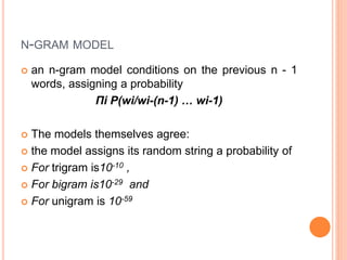 N-GRAM MODEL
 an n-gram model conditions on the previous n - 1
words, assigning a probability
Πi P(wi/wi-(n-1) … wi-1)
 The models themselves agree:
 the model assigns its random string a probability of
 For trigram is10-10 ,
 For bigram is10-29 and
 For unigram is 10-59
 