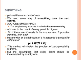 SMOOTHING
 pairs will have a count of zero
 We need some way of smoothing over the zero
counts.
 ADD-ONE SMOOTHING :
 The simplest way to do this is called add-one smoothing
 add one to the count of every possible bigram
 So if there are N words in the corpus and. B possible
bigrams, then each
 bigram with an actual count of c is assigned a probability
estimate of
(c + l)/(N + B)
 This method eliminates the problem of zero-probability
n-grams,
 but the assumption that every count should be
incremented by exactly one
 