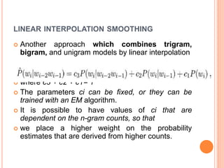LINEAR INTERPOLATION SMOOTHING
 Another approach which combines trigram,
bigram, and unigram models by linear interpolation
 where c3 + c2 + c1= 1
 The parameters ci can be fixed, or they can be
trained with an EM algorithm.
 It is possible to have values of ci that are
dependent on the n-gram counts, so that
 we place a higher weight on the probability
estimates that are derived from higher counts.
 