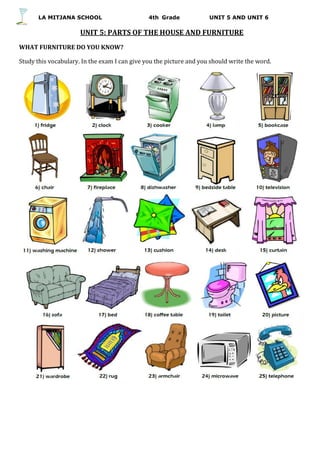 LA MITJANA SCHOOL 4th Grade UNIT 5 AND UNIT 6
UNIT 5: PARTS OF THE HOUSE AND FURNITURE
WHAT FURNITURE DO YOU KNOW?
Study this vocabulary. In the exam I can give you the picture and you should write the word.
 