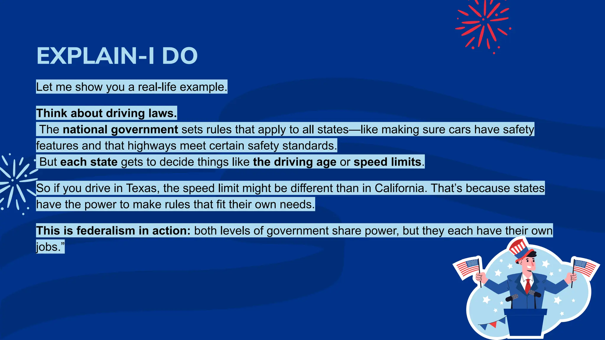 EXPLAIN-I DO
Let me show you a real-life example.
Think about driving laws.
The national government sets rules that apply to all states—like making sure cars have safety
features and that highways meet certain safety standards.
But each state gets to decide things like the driving age or speed limits.
So if you drive in Texas, the speed limit might be different than in California. That’s because states
have the power to make rules that fit their own needs.
This is federalism in action: both levels of government share power, but they each have their own
jobs.”
 