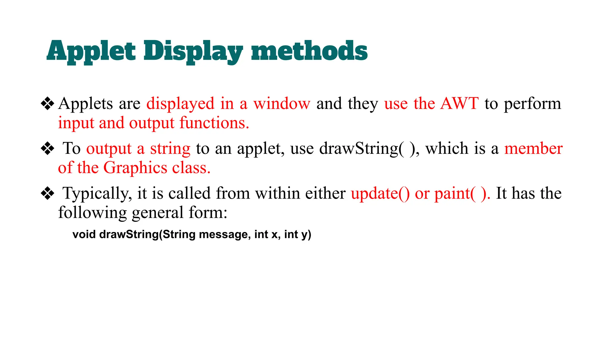 Applet Display methods
❖Applets are displayed in a window and they use the AWT to perform
input and output functions.
❖ To output a string to an applet, use drawString( ), which is a member
of the Graphics class.
❖ Typically, it is called from within either update() or paint( ). It has the
following general form:
void drawString(String message, int x, int y)
 