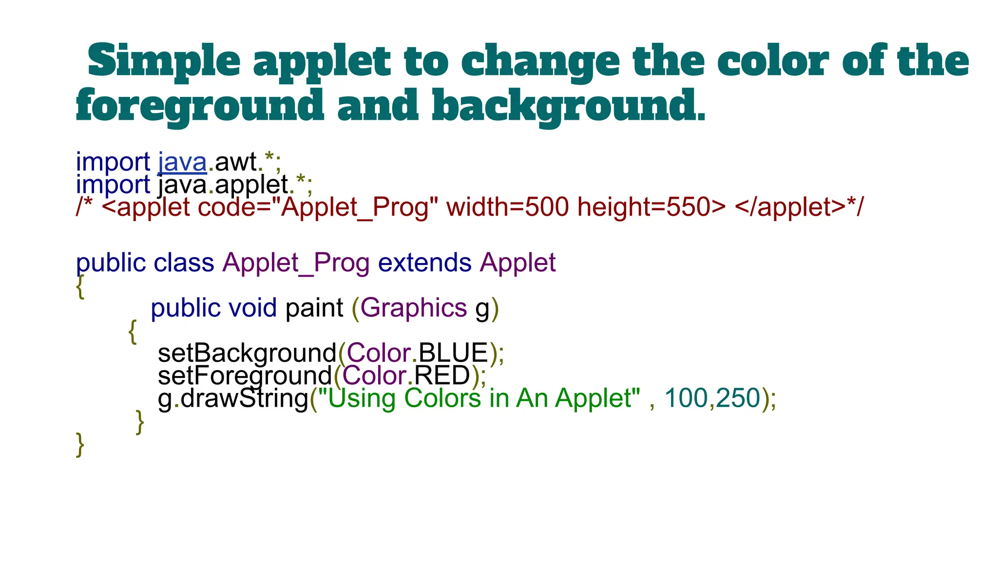 Simple applet to change the color of the
foreground and background.
import java.awt.*;
import java.applet.*;
/* <applet code="Applet_Prog" width=500 height=550> </applet>*/
public class Applet_Prog extends Applet
{
public void paint (Graphics g)
{
setBackground(Color.BLUE);
setForeground(Color.RED);
g.drawString("Using Colors in An Applet" , 100,250);
}
}
 