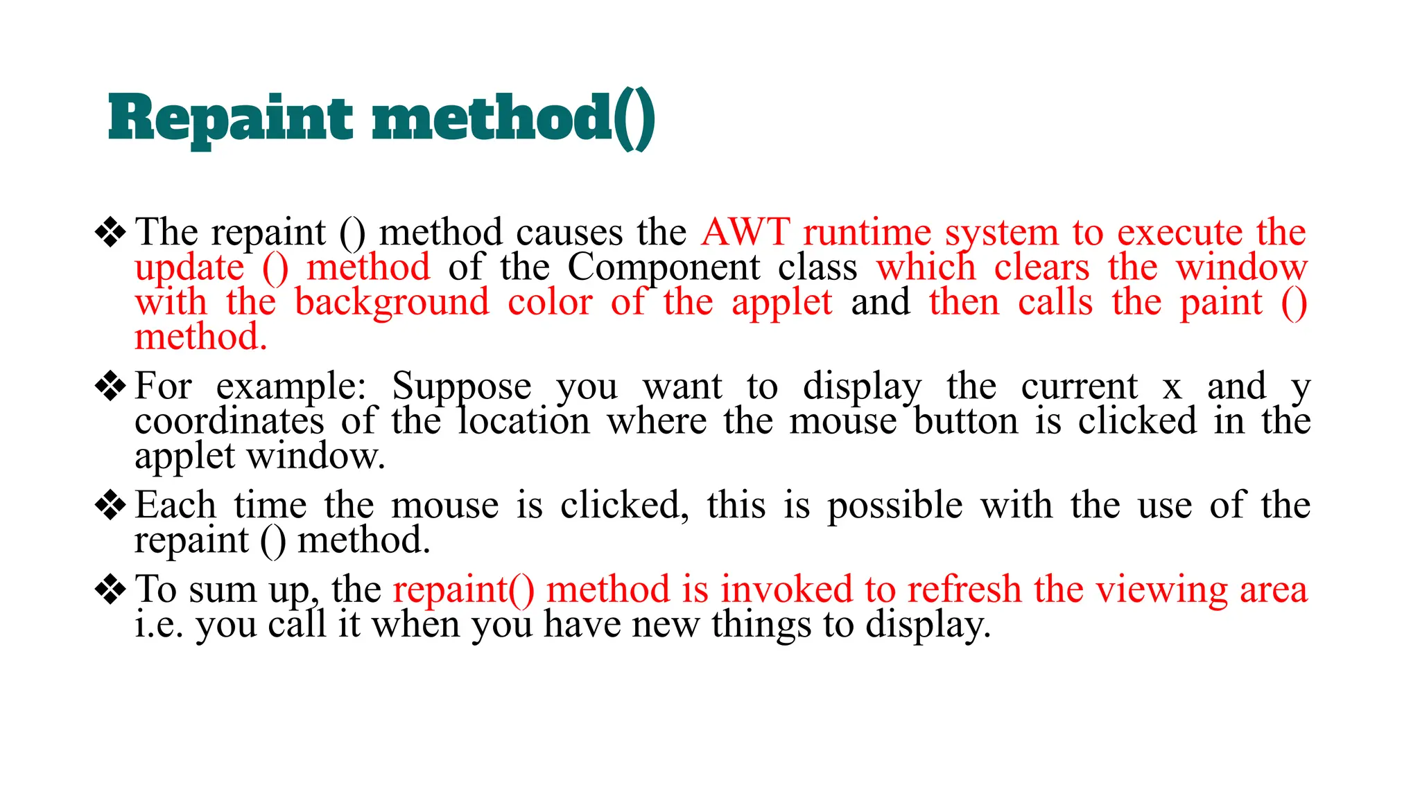 Repaint method()
❖The repaint () method causes the AWT runtime system to execute the
update () method of the Component class which clears the window
with the background color of the applet and then calls the paint ()
method.
❖For example: Suppose you want to display the current x and y
coordinates of the location where the mouse button is clicked in the
applet window.
❖Each time the mouse is clicked, this is possible with the use of the
repaint () method.
❖To sum up, the repaint() method is invoked to refresh the viewing area
i.e. you call it when you have new things to display.
 
