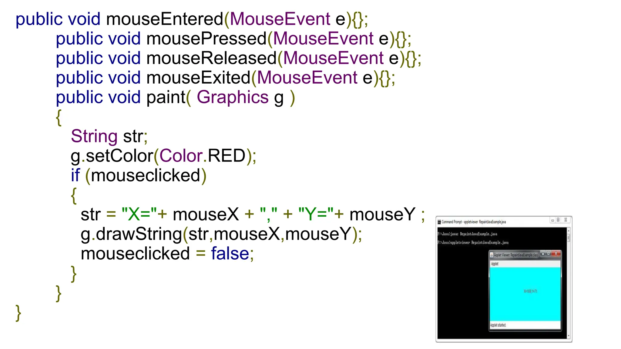 public void mouseEntered(MouseEvent e){};
public void mousePressed(MouseEvent e){};
public void mouseReleased(MouseEvent e){};
public void mouseExited(MouseEvent e){};
public void paint( Graphics g )
{
String str;
g.setColor(Color.RED);
if (mouseclicked)
{
str = "X="+ mouseX + "," + "Y="+ mouseY ;
g.drawString(str,mouseX,mouseY);
mouseclicked = false;
}
}
}
 