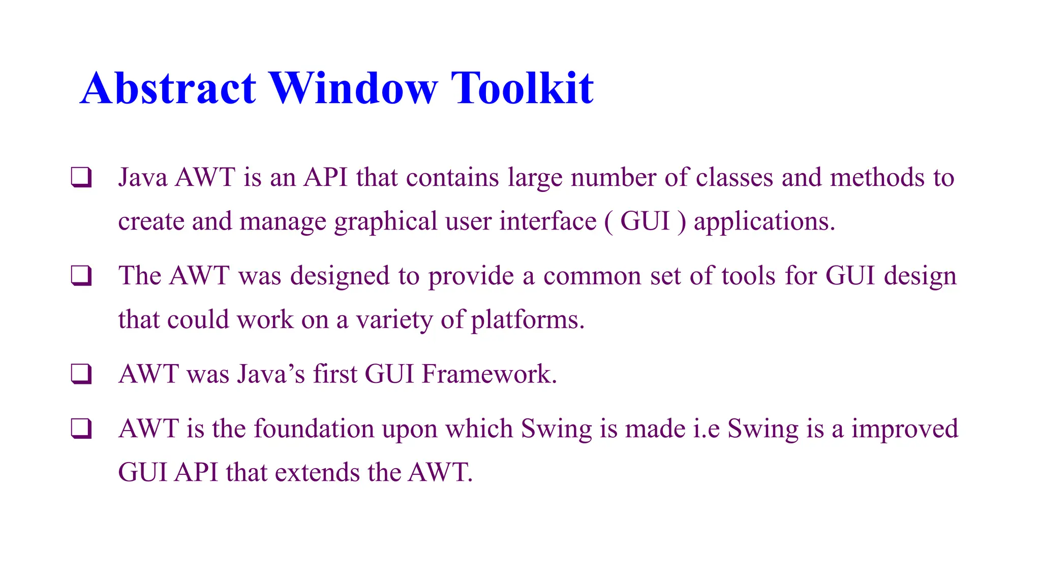 Abstract Window Toolkit
❑ Java AWT is an API that contains large number of classes and methods to
create and manage graphical user interface ( GUI ) applications.
❑ The AWT was designed to provide a common set of tools for GUI design
that could work on a variety of platforms.
❑ AWT was Java’s first GUI Framework.
❑ AWT is the foundation upon which Swing is made i.e Swing is a improved
GUI API that extends the AWT.
 