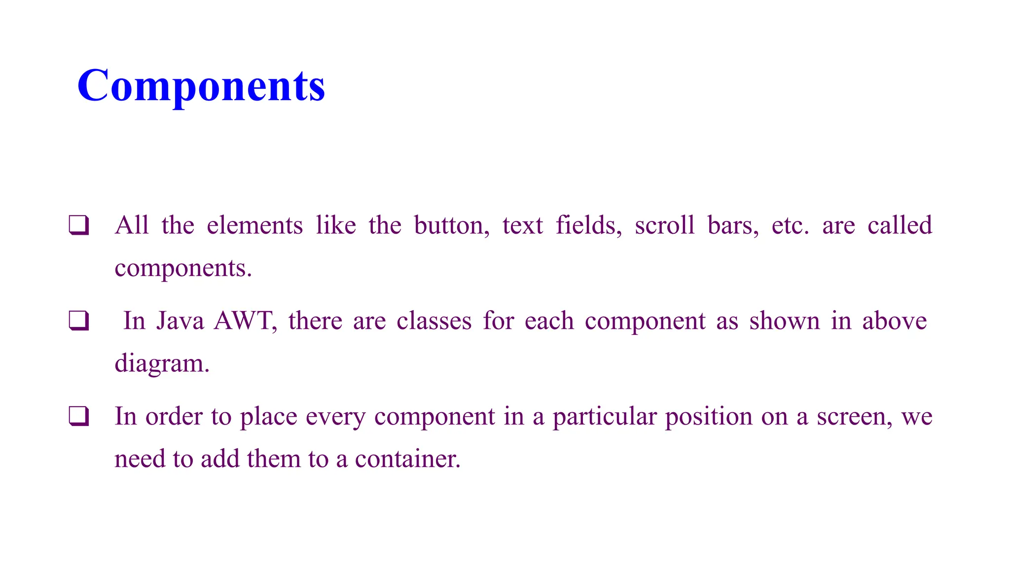 Components
❑ All the elements like the button, text fields, scroll bars, etc. are called
components.
❑ In Java AWT, there are classes for each component as shown in above
diagram.
❑ In order to place every component in a particular position on a screen, we
need to add them to a container.
 
