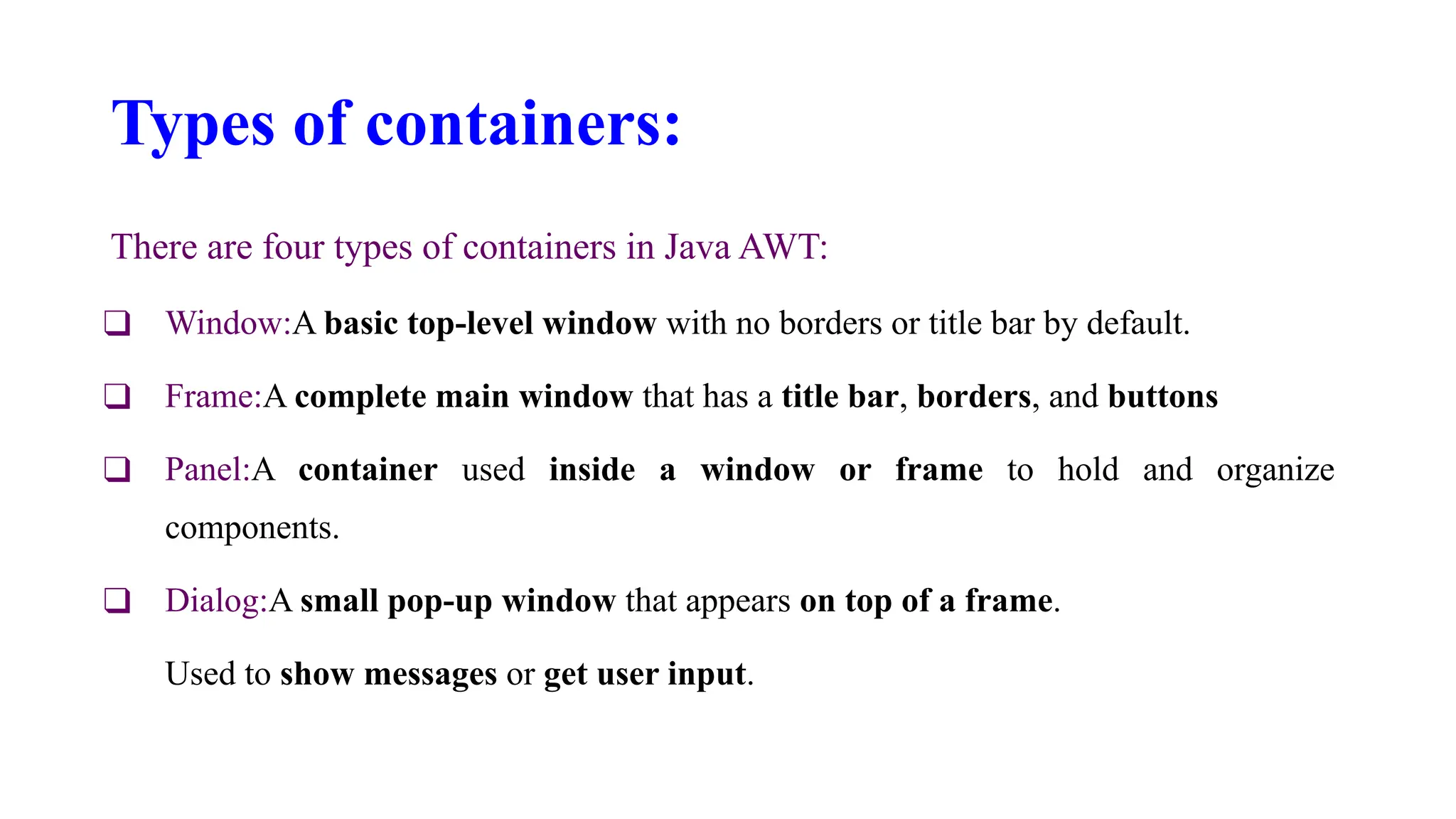 Types of containers:
There are four types of containers in Java AWT:
❑ Window:A basic top-level window with no borders or title bar by default.
❑ Frame:A complete main window that has a title bar, borders, and buttons
❑ Panel:A container used inside a window or frame to hold and organize
components.
❑ Dialog:A small pop-up window that appears on top of a frame.
Used to show messages or get user input.
 
