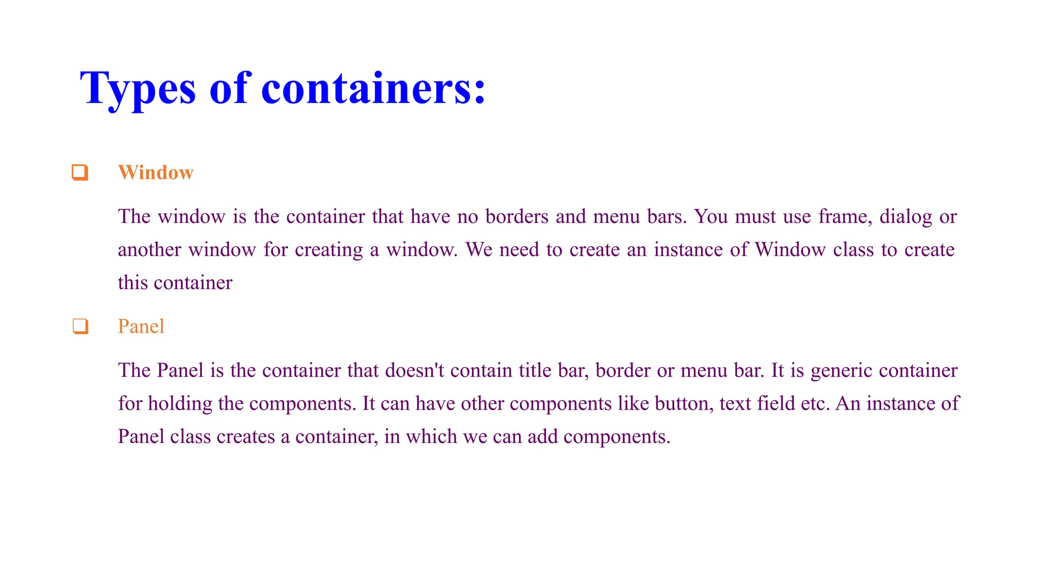 Types of containers:
❑ Window
The window is the container that have no borders and menu bars. You must use frame, dialog or
another window for creating a window. We need to create an instance of Window class to create
this container
❑ Panel
The Panel is the container that doesn't contain title bar, border or menu bar. It is generic container
for holding the components. It can have other components like button, text field etc. An instance of
Panel class creates a container, in which we can add components.
 