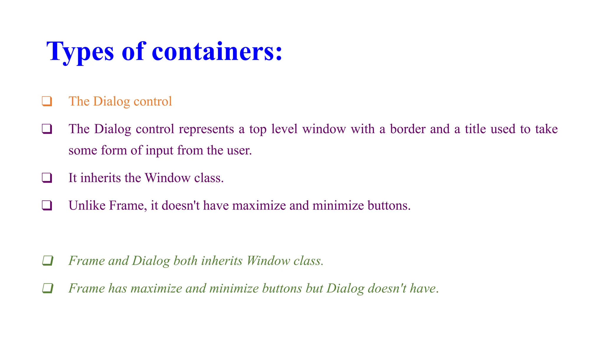 Types of containers:
❑ The Dialog control
❑ The Dialog control represents a top level window with a border and a title used to take
some form of input from the user.
❑ It inherits the Window class.
❑ Unlike Frame, it doesn't have maximize and minimize buttons.
❑ Frame and Dialog both inherits Window class.
❑ Frame has maximize and minimize buttons but Dialog doesn't have.
 