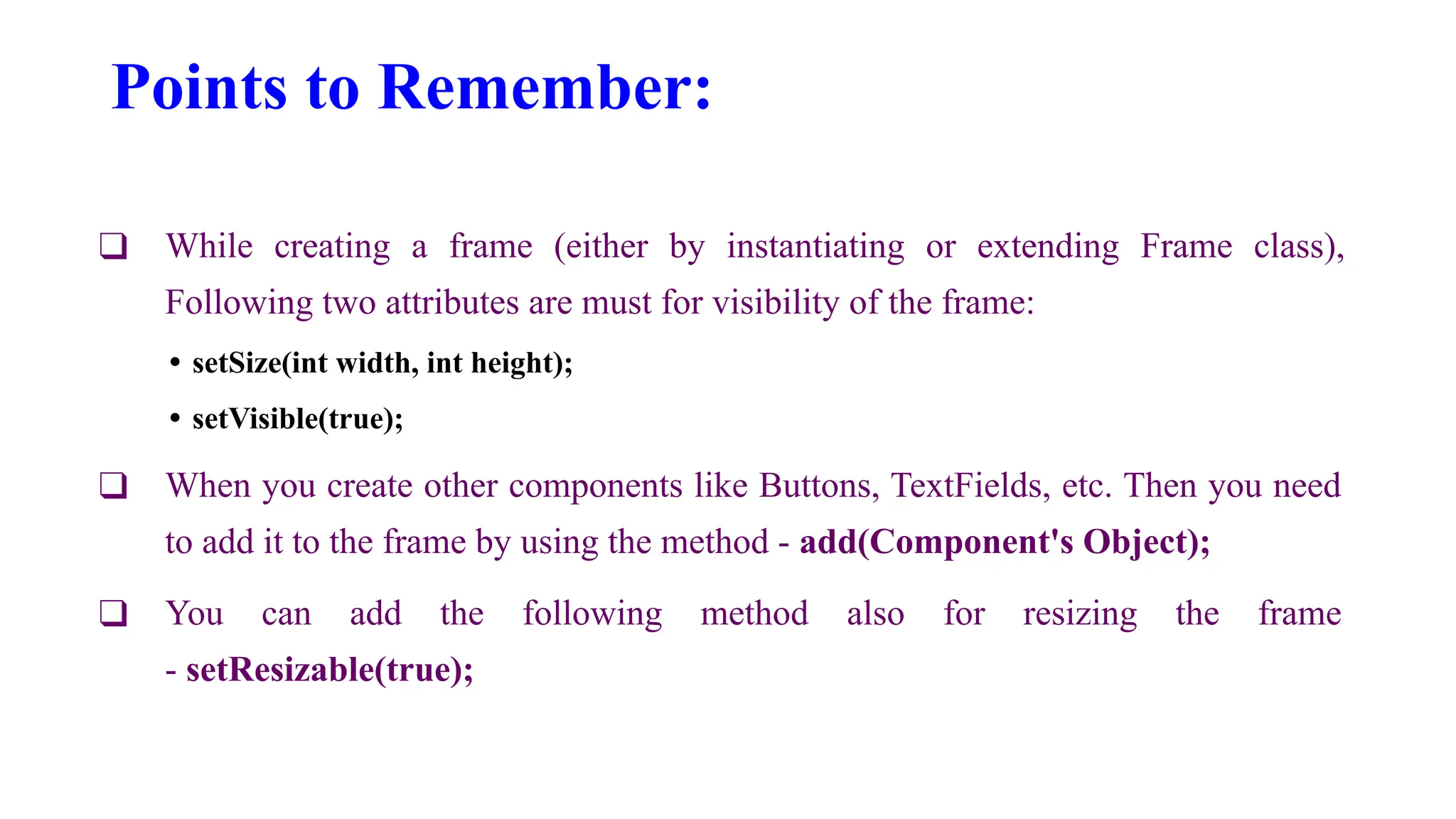 Points to Remember:
❑ While creating a frame (either by instantiating or extending Frame class),
Following two attributes are must for visibility of the frame:
• setSize(int width, int height);
• setVisible(true);
❑ When you create other components like Buttons, TextFields, etc. Then you need
to add it to the frame by using the method - add(Component's Object);
❑ You can add the following method also for resizing the frame
- setResizable(true);
 