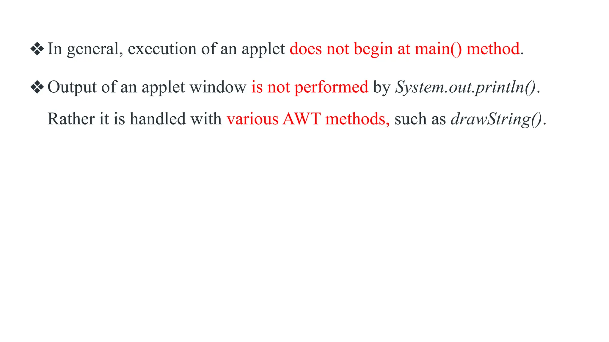❖In general, execution of an applet does not begin at main() method.
❖Output of an applet window is not performed by System.out.println().
Rather it is handled with various AWT methods, such as drawString().
 