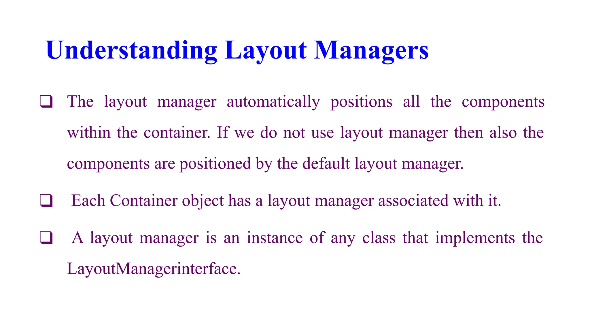 Understanding Layout Managers
❑ The layout manager automatically positions all the components
within the container. If we do not use layout manager then also the
components are positioned by the default layout manager.
❑ Each Container object has a layout manager associated with it.
❑ A layout manager is an instance of any class that implements the
LayoutManagerinterface.
 