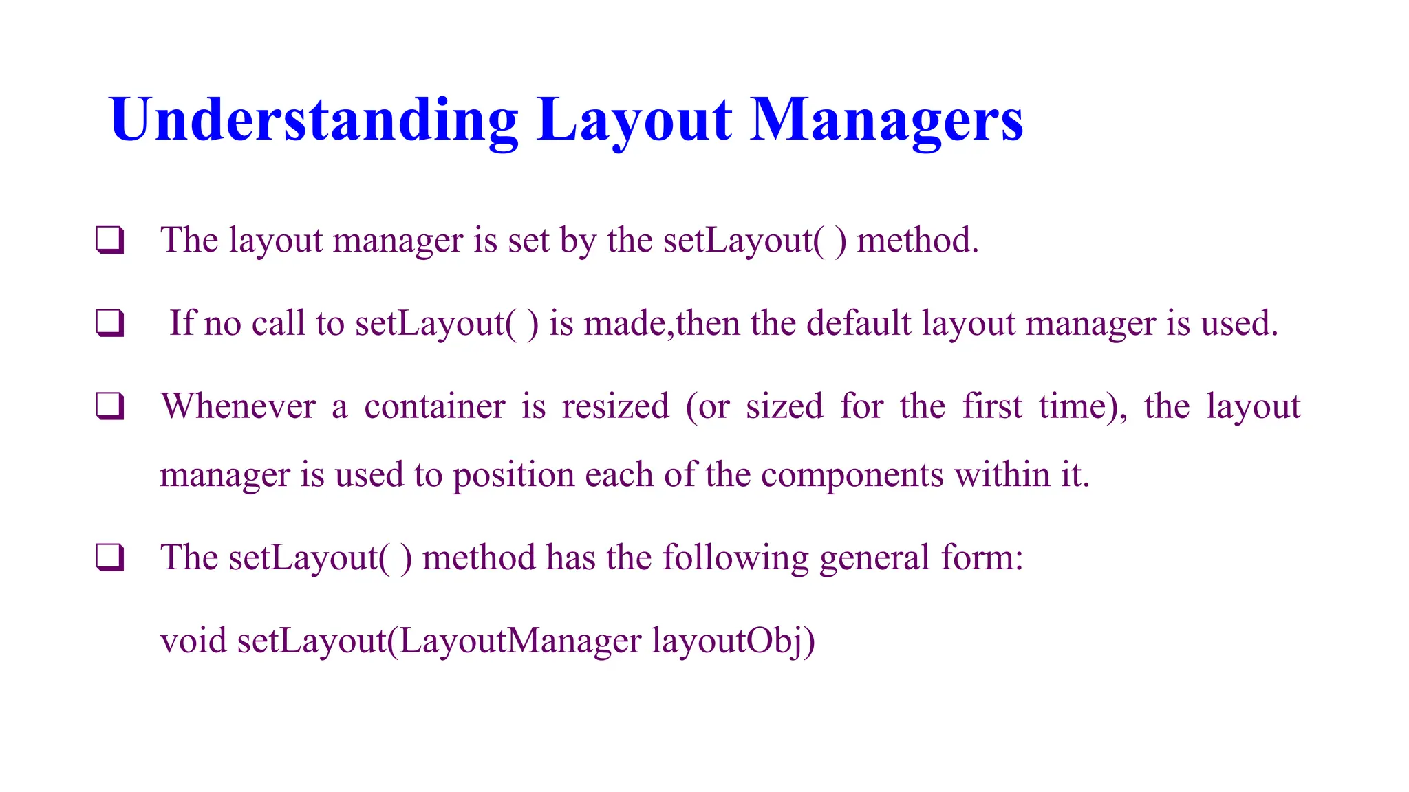 Understanding Layout Managers
❑ The layout manager is set by the setLayout( ) method.
❑ If no call to setLayout( ) is made,then the default layout manager is used.
❑ Whenever a container is resized (or sized for the first time), the layout
manager is used to position each of the components within it.
❑ The setLayout( ) method has the following general form:
void setLayout(LayoutManager layoutObj)
 