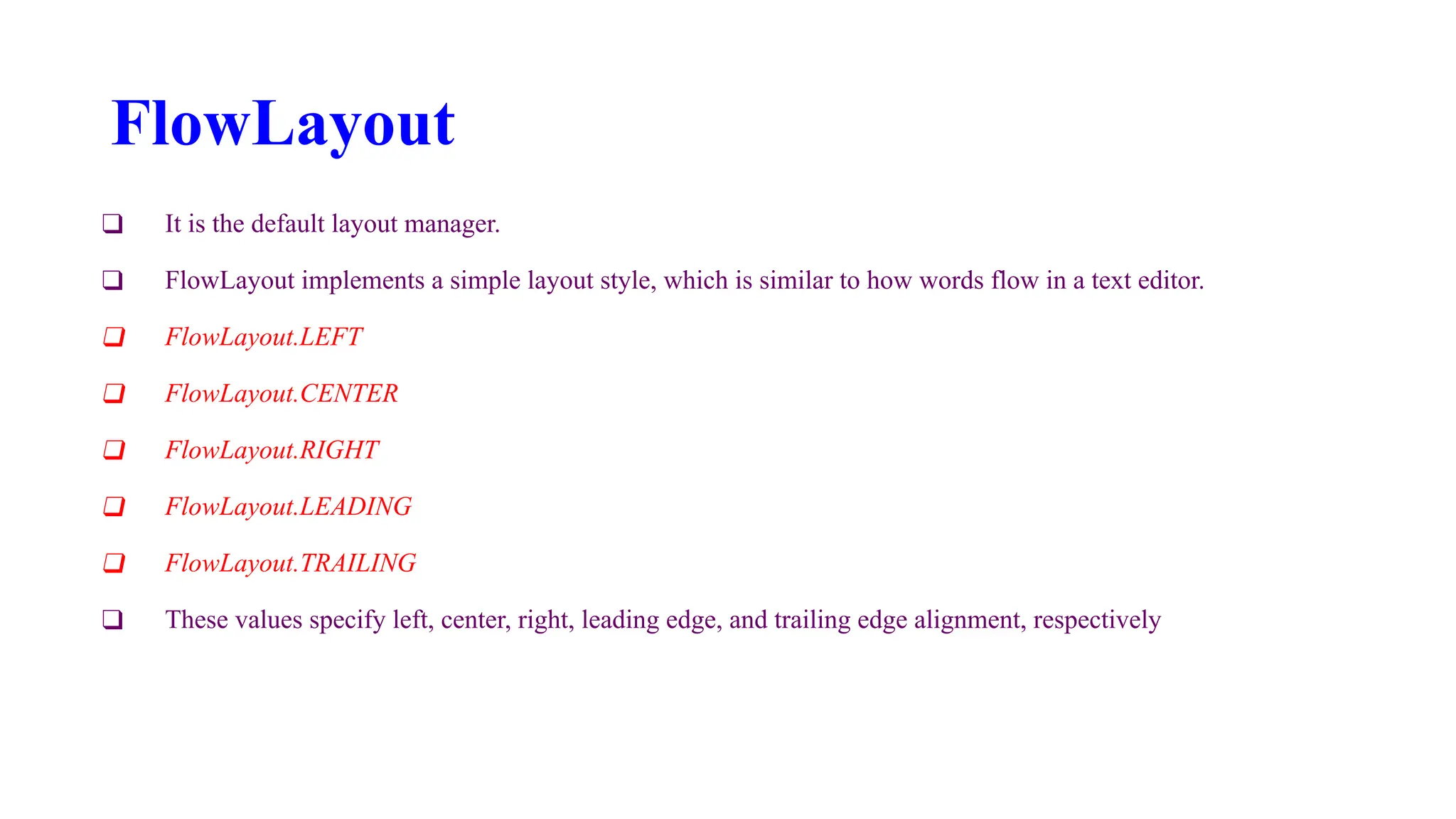 FlowLayout
❑ It is the default layout manager.
❑ FlowLayout implements a simple layout style, which is similar to how words flow in a text editor.
❑ FlowLayout.LEFT
❑ FlowLayout.CENTER
❑ FlowLayout.RIGHT
❑ FlowLayout.LEADING
❑ FlowLayout.TRAILING
❑ These values specify left, center, right, leading edge, and trailing edge alignment, respectively
 