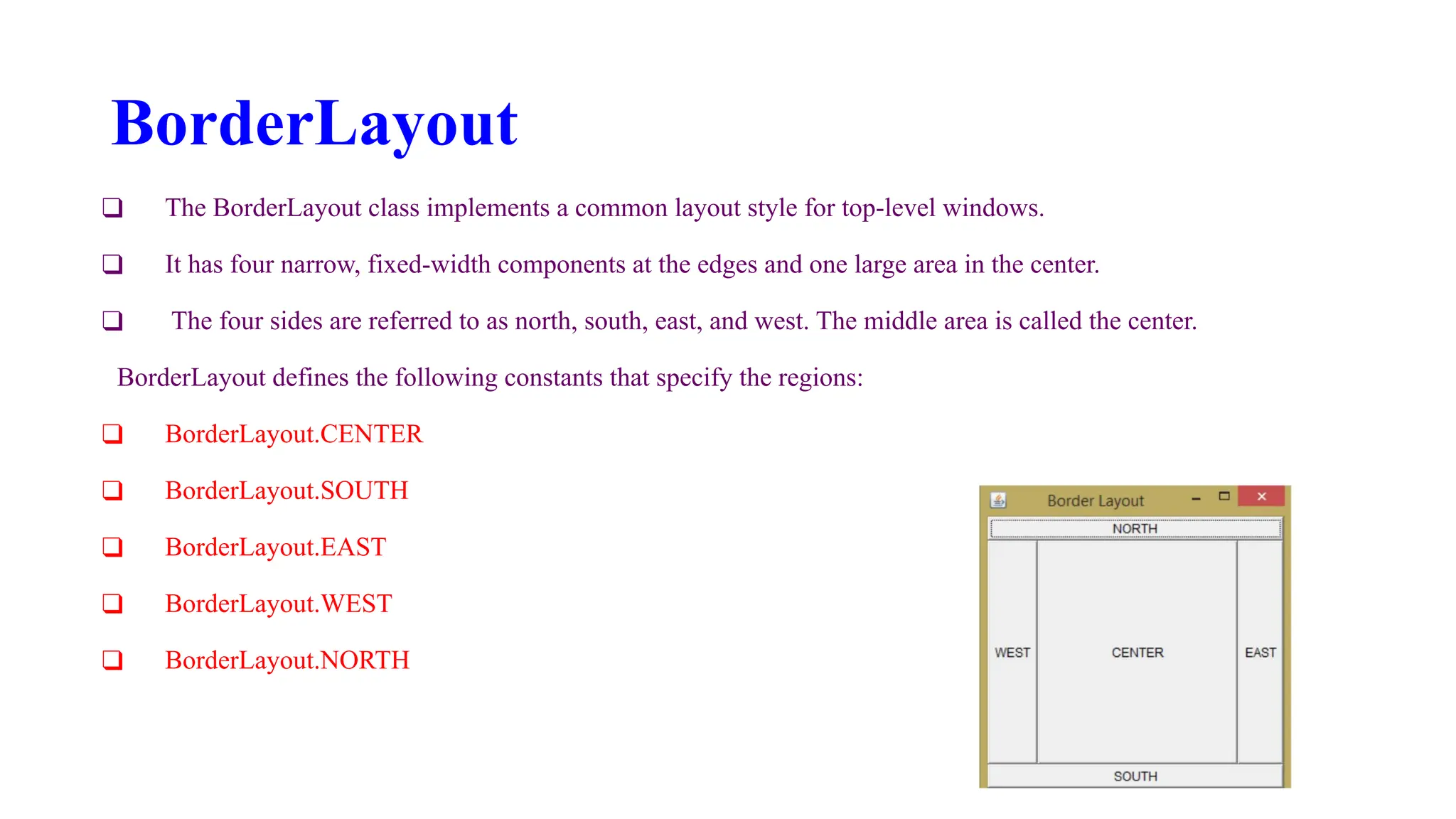 BorderLayout
❑ The BorderLayout class implements a common layout style for top-level windows.
❑ It has four narrow, fixed-width components at the edges and one large area in the center.
❑ The four sides are referred to as north, south, east, and west. The middle area is called the center.
BorderLayout defines the following constants that specify the regions:
❑ BorderLayout.CENTER
❑ BorderLayout.SOUTH
❑ BorderLayout.EAST
❑ BorderLayout.WEST
❑ BorderLayout.NORTH
 